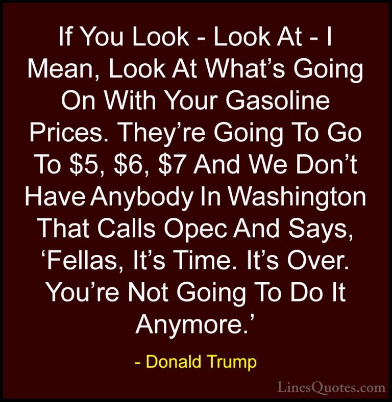 Donald Trump Quotes (32) - If You Look - Look At - I Mean, Look A... - QuotesIf You Look - Look At - I Mean, Look At What's Going On With Your Gasoline Prices. They're Going To Go To $5, $6, $7 And We Don't Have Anybody In Washington That Calls Opec And Says, 'Fellas, It's Time. It's Over. You're Not Going To Do It Anymore.'