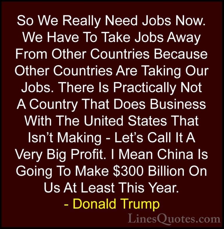 Donald Trump Quotes (34) - So We Really Need Jobs Now. We Have To... - QuotesSo We Really Need Jobs Now. We Have To Take Jobs Away From Other Countries Because Other Countries Are Taking Our Jobs. There Is Practically Not A Country That Does Business With The United States That Isn't Making - Let's Call It A Very Big Profit. I Mean China Is Going To Make $300 Billion On Us At Least This Year.