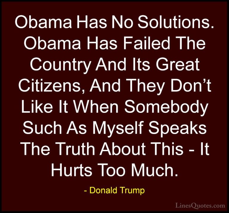 Donald Trump Quotes (35) - Obama Has No Solutions. Obama Has Fail... - QuotesObama Has No Solutions. Obama Has Failed The Country And Its Great Citizens, And They Don't Like It When Somebody Such As Myself Speaks The Truth About This - It Hurts Too Much.