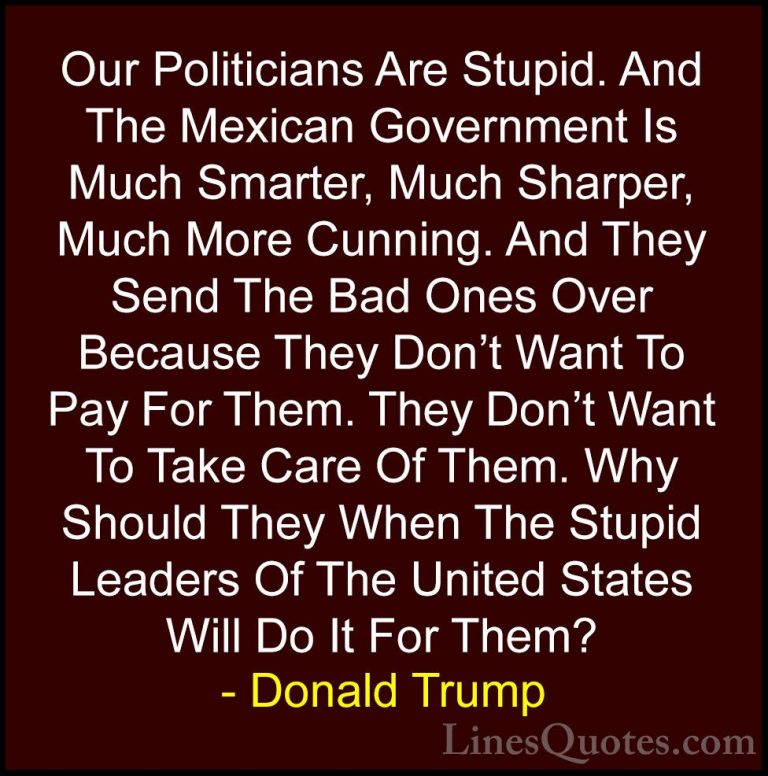 Donald Trump Quotes (4) - Our Politicians Are Stupid. And The Mex... - QuotesOur Politicians Are Stupid. And The Mexican Government Is Much Smarter, Much Sharper, Much More Cunning. And They Send The Bad Ones Over Because They Don't Want To Pay For Them. They Don't Want To Take Care Of Them. Why Should They When The Stupid Leaders Of The United States Will Do It For Them?