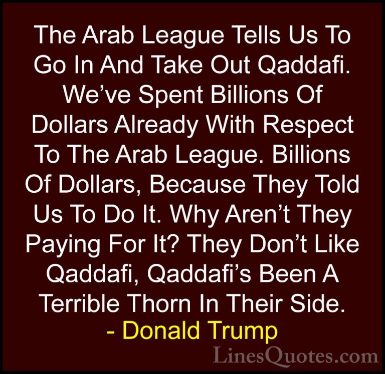 Donald Trump Quotes (42) - The Arab League Tells Us To Go In And ... - QuotesThe Arab League Tells Us To Go In And Take Out Qaddafi. We've Spent Billions Of Dollars Already With Respect To The Arab League. Billions Of Dollars, Because They Told Us To Do It. Why Aren't They Paying For It? They Don't Like Qaddafi, Qaddafi's Been A Terrible Thorn In Their Side.