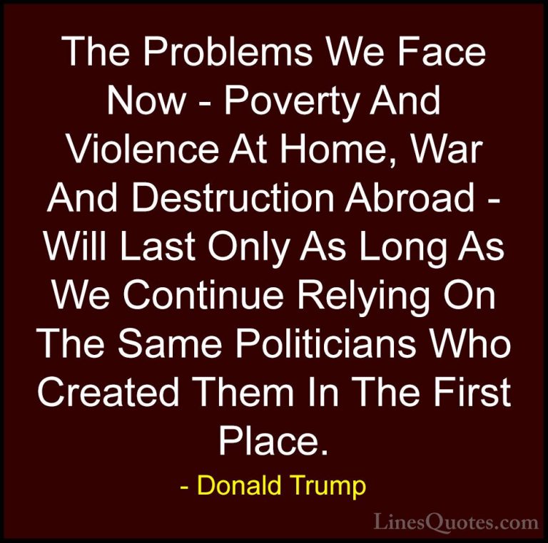 Donald Trump Quotes (48) - The Problems We Face Now - Poverty And... - QuotesThe Problems We Face Now - Poverty And Violence At Home, War And Destruction Abroad - Will Last Only As Long As We Continue Relying On The Same Politicians Who Created Them In The First Place.