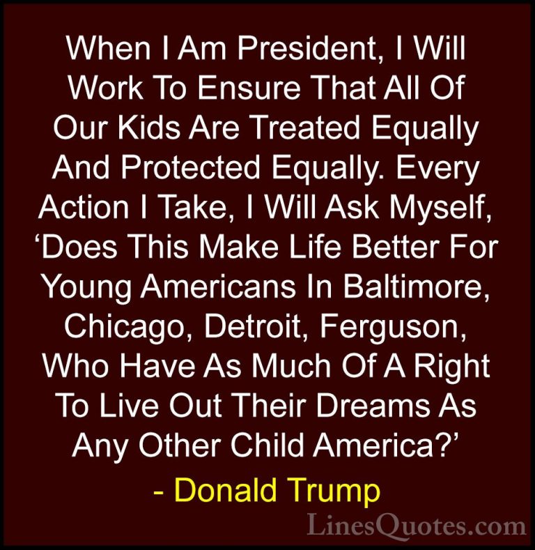 Donald Trump Quotes (5) - When I Am President, I Will Work To Ens... - QuotesWhen I Am President, I Will Work To Ensure That All Of Our Kids Are Treated Equally And Protected Equally. Every Action I Take, I Will Ask Myself, 'Does This Make Life Better For Young Americans In Baltimore, Chicago, Detroit, Ferguson, Who Have As Much Of A Right To Live Out Their Dreams As Any Other Child America?'