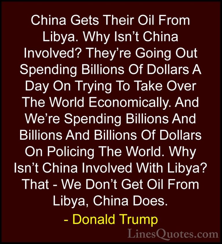 Donald Trump Quotes (50) - China Gets Their Oil From Libya. Why I... - QuotesChina Gets Their Oil From Libya. Why Isn't China Involved? They're Going Out Spending Billions Of Dollars A Day On Trying To Take Over The World Economically. And We're Spending Billions And Billions And Billions Of Dollars On Policing The World. Why Isn't China Involved With Libya? That - We Don't Get Oil From Libya, China Does.