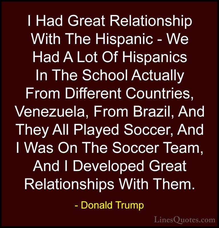 Donald Trump Quotes (53) - I Had Great Relationship With The Hisp... - QuotesI Had Great Relationship With The Hispanic - We Had A Lot Of Hispanics In The School Actually From Different Countries, Venezuela, From Brazil, And They All Played Soccer, And I Was On The Soccer Team, And I Developed Great Relationships With Them.