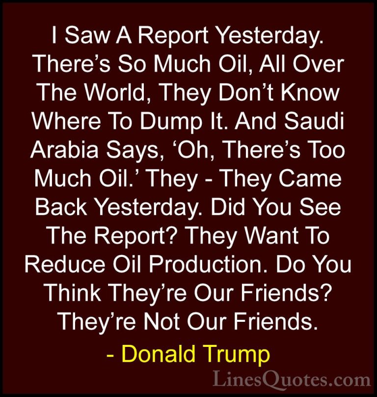 Donald Trump Quotes (64) - I Saw A Report Yesterday. There's So M... - QuotesI Saw A Report Yesterday. There's So Much Oil, All Over The World, They Don't Know Where To Dump It. And Saudi Arabia Says, 'Oh, There's Too Much Oil.' They - They Came Back Yesterday. Did You See The Report? They Want To Reduce Oil Production. Do You Think They're Our Friends? They're Not Our Friends.