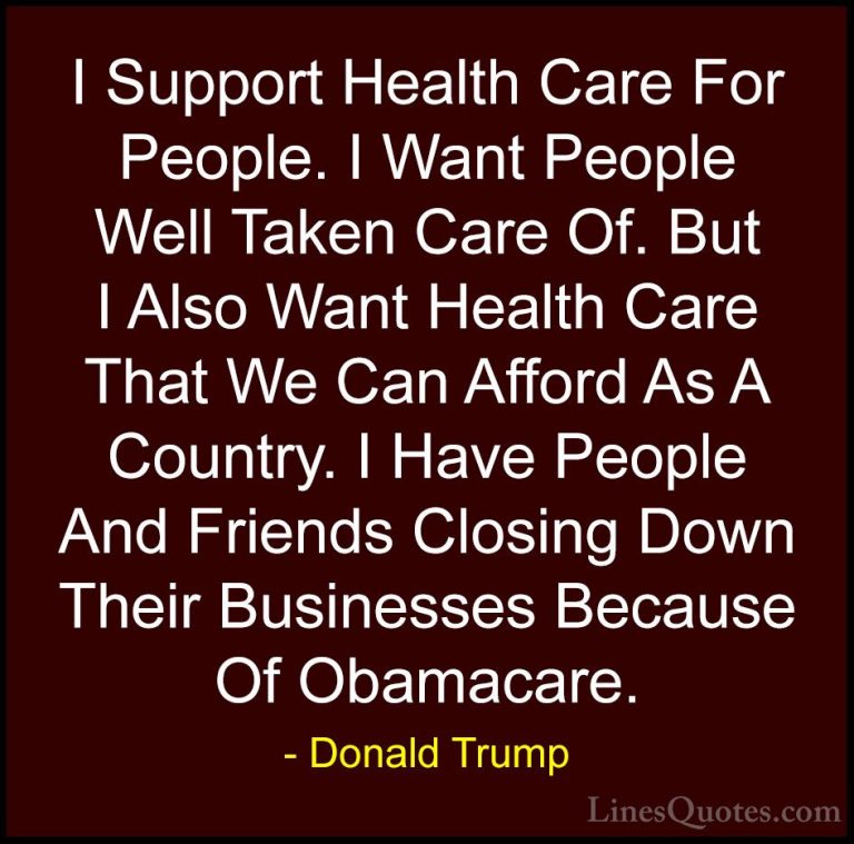 Donald Trump Quotes (65) - I Support Health Care For People. I Wa... - QuotesI Support Health Care For People. I Want People Well Taken Care Of. But I Also Want Health Care That We Can Afford As A Country. I Have People And Friends Closing Down Their Businesses Because Of Obamacare.