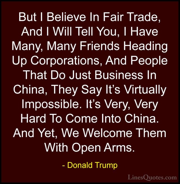 Donald Trump Quotes (66) - But I Believe In Fair Trade, And I Wil... - QuotesBut I Believe In Fair Trade, And I Will Tell You, I Have Many, Many Friends Heading Up Corporations, And People That Do Just Business In China, They Say It's Virtually Impossible. It's Very, Very Hard To Come Into China. And Yet, We Welcome Them With Open Arms.