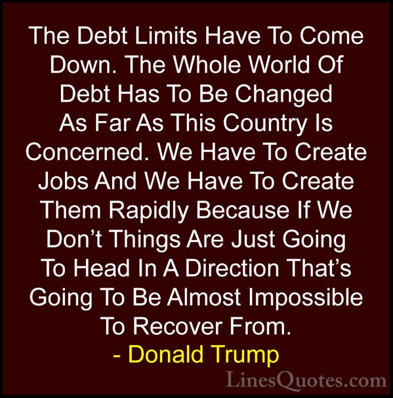 Donald Trump Quotes (67) - The Debt Limits Have To Come Down. The... - QuotesThe Debt Limits Have To Come Down. The Whole World Of Debt Has To Be Changed As Far As This Country Is Concerned. We Have To Create Jobs And We Have To Create Them Rapidly Because If We Don't Things Are Just Going To Head In A Direction That's Going To Be Almost Impossible To Recover From.