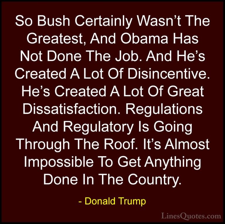 Donald Trump Quotes (68) - So Bush Certainly Wasn't The Greatest,... - QuotesSo Bush Certainly Wasn't The Greatest, And Obama Has Not Done The Job. And He's Created A Lot Of Disincentive. He's Created A Lot Of Great Dissatisfaction. Regulations And Regulatory Is Going Through The Roof. It's Almost Impossible To Get Anything Done In The Country.