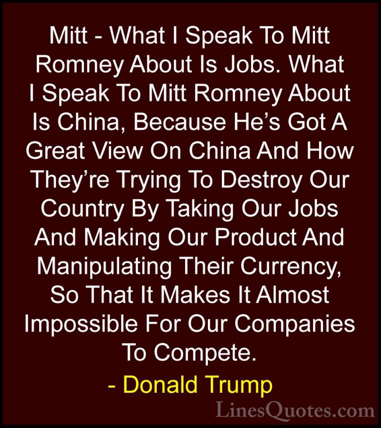 Donald Trump Quotes (69) - Mitt - What I Speak To Mitt Romney Abo... - QuotesMitt - What I Speak To Mitt Romney About Is Jobs. What I Speak To Mitt Romney About Is China, Because He's Got A Great View On China And How They're Trying To Destroy Our Country By Taking Our Jobs And Making Our Product And Manipulating Their Currency, So That It Makes It Almost Impossible For Our Companies To Compete.