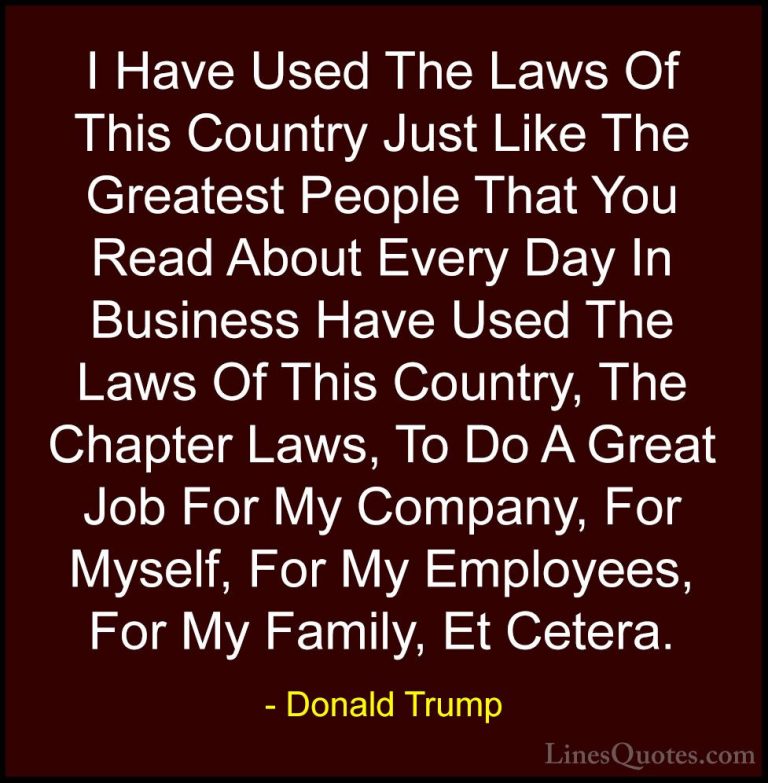 Donald Trump Quotes (74) - I Have Used The Laws Of This Country J... - QuotesI Have Used The Laws Of This Country Just Like The Greatest People That You Read About Every Day In Business Have Used The Laws Of This Country, The Chapter Laws, To Do A Great Job For My Company, For Myself, For My Employees, For My Family, Et Cetera.
