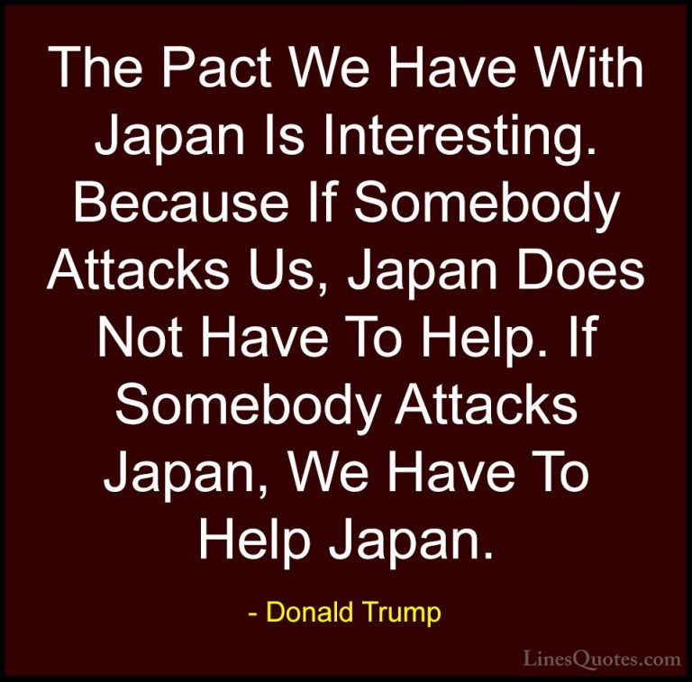 Donald Trump Quotes (82) - The Pact We Have With Japan Is Interes... - QuotesThe Pact We Have With Japan Is Interesting. Because If Somebody Attacks Us, Japan Does Not Have To Help. If Somebody Attacks Japan, We Have To Help Japan.
