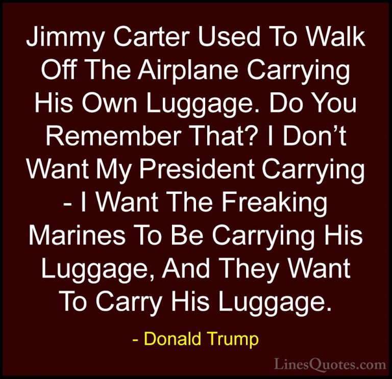 Donald Trump Quotes (87) - Jimmy Carter Used To Walk Off The Airp... - QuotesJimmy Carter Used To Walk Off The Airplane Carrying His Own Luggage. Do You Remember That? I Don't Want My President Carrying - I Want The Freaking Marines To Be Carrying His Luggage, And They Want To Carry His Luggage.