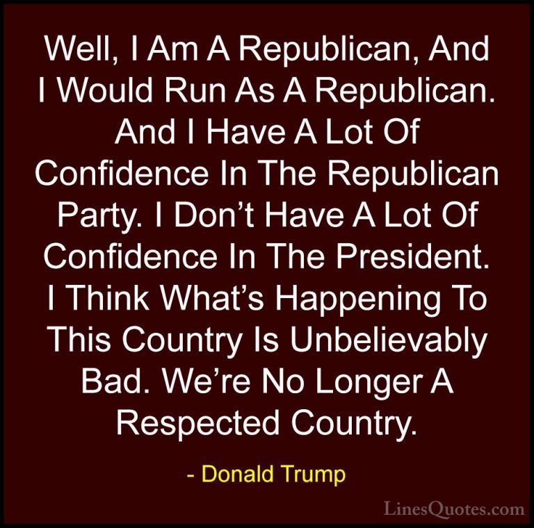 Donald Trump Quotes (96) - Well, I Am A Republican, And I Would R... - QuotesWell, I Am A Republican, And I Would Run As A Republican. And I Have A Lot Of Confidence In The Republican Party. I Don't Have A Lot Of Confidence In The President. I Think What's Happening To This Country Is Unbelievably Bad. We're No Longer A Respected Country.