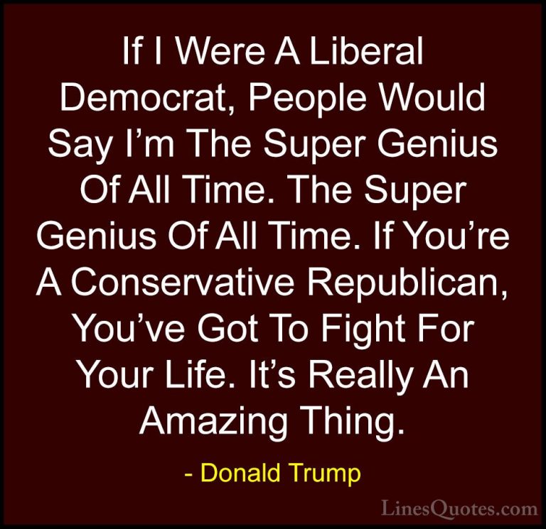 Donald Trump Quotes (99) - If I Were A Liberal Democrat, People W... - QuotesIf I Were A Liberal Democrat, People Would Say I'm The Super Genius Of All Time. The Super Genius Of All Time. If You're A Conservative Republican, You've Got To Fight For Your Life. It's Really An Amazing Thing.