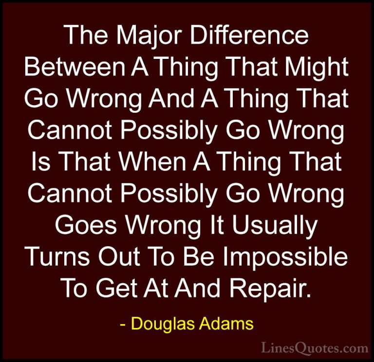 Douglas Adams Quotes (13) - The Major Difference Between A Thing ... - QuotesThe Major Difference Between A Thing That Might Go Wrong And A Thing That Cannot Possibly Go Wrong Is That When A Thing That Cannot Possibly Go Wrong Goes Wrong It Usually Turns Out To Be Impossible To Get At And Repair.