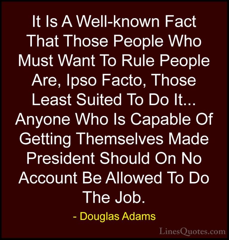 Douglas Adams Quotes (15) - It Is A Well-known Fact That Those Pe... - QuotesIt Is A Well-known Fact That Those People Who Must Want To Rule People Are, Ipso Facto, Those Least Suited To Do It... Anyone Who Is Capable Of Getting Themselves Made President Should On No Account Be Allowed To Do The Job.