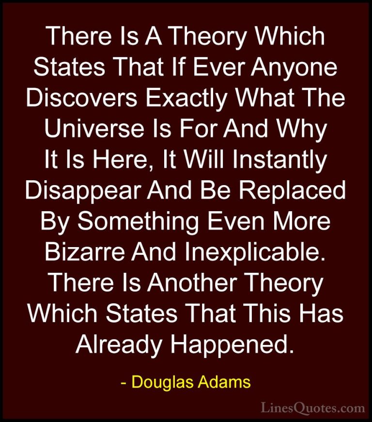 Douglas Adams Quotes (21) - There Is A Theory Which States That I... - QuotesThere Is A Theory Which States That If Ever Anyone Discovers Exactly What The Universe Is For And Why It Is Here, It Will Instantly Disappear And Be Replaced By Something Even More Bizarre And Inexplicable. There Is Another Theory Which States That This Has Already Happened.