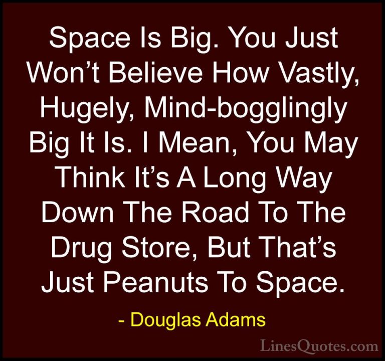 Douglas Adams Quotes (22) - Space Is Big. You Just Won't Believe ... - QuotesSpace Is Big. You Just Won't Believe How Vastly, Hugely, Mind-bogglingly Big It Is. I Mean, You May Think It's A Long Way Down The Road To The Drug Store, But That's Just Peanuts To Space.
