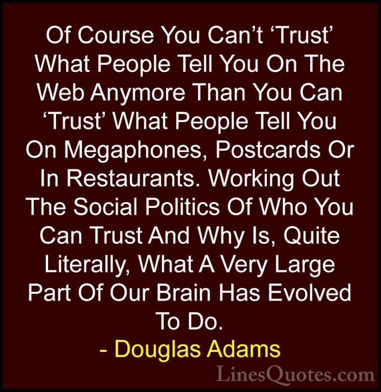 Douglas Adams Quotes (30) - Of Course You Can't 'Trust' What Peop... - QuotesOf Course You Can't 'Trust' What People Tell You On The Web Anymore Than You Can 'Trust' What People Tell You On Megaphones, Postcards Or In Restaurants. Working Out The Social Politics Of Who You Can Trust And Why Is, Quite Literally, What A Very Large Part Of Our Brain Has Evolved To Do.
