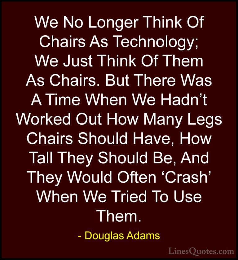 Douglas Adams Quotes (31) - We No Longer Think Of Chairs As Techn... - QuotesWe No Longer Think Of Chairs As Technology; We Just Think Of Them As Chairs. But There Was A Time When We Hadn't Worked Out How Many Legs Chairs Should Have, How Tall They Should Be, And They Would Often 'Crash' When We Tried To Use Them.