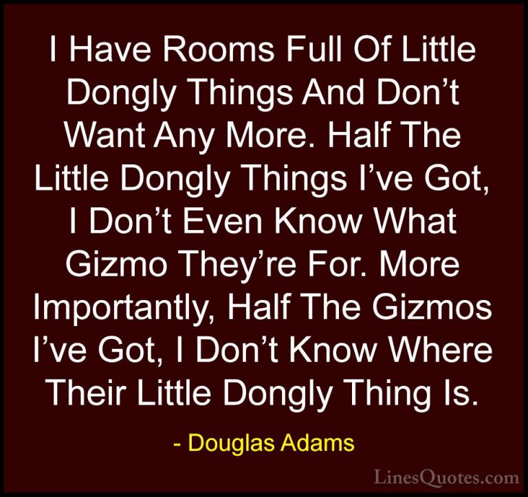 Douglas Adams Quotes (32) - I Have Rooms Full Of Little Dongly Th... - QuotesI Have Rooms Full Of Little Dongly Things And Don't Want Any More. Half The Little Dongly Things I've Got, I Don't Even Know What Gizmo They're For. More Importantly, Half The Gizmos I've Got, I Don't Know Where Their Little Dongly Thing Is.