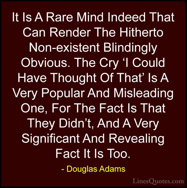 Douglas Adams Quotes (35) - It Is A Rare Mind Indeed That Can Ren... - QuotesIt Is A Rare Mind Indeed That Can Render The Hitherto Non-existent Blindingly Obvious. The Cry 'I Could Have Thought Of That' Is A Very Popular And Misleading One, For The Fact Is That They Didn't, And A Very Significant And Revealing Fact It Is Too.