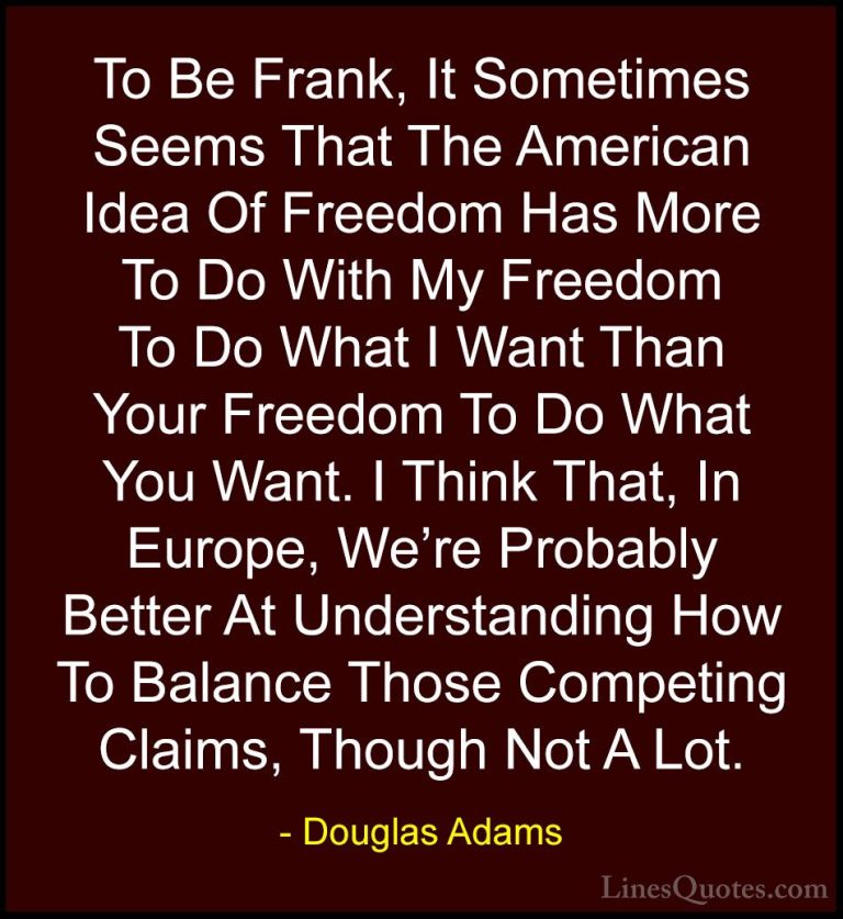 Douglas Adams Quotes (40) - To Be Frank, It Sometimes Seems That ... - QuotesTo Be Frank, It Sometimes Seems That The American Idea Of Freedom Has More To Do With My Freedom To Do What I Want Than Your Freedom To Do What You Want. I Think That, In Europe, We're Probably Better At Understanding How To Balance Those Competing Claims, Though Not A Lot.