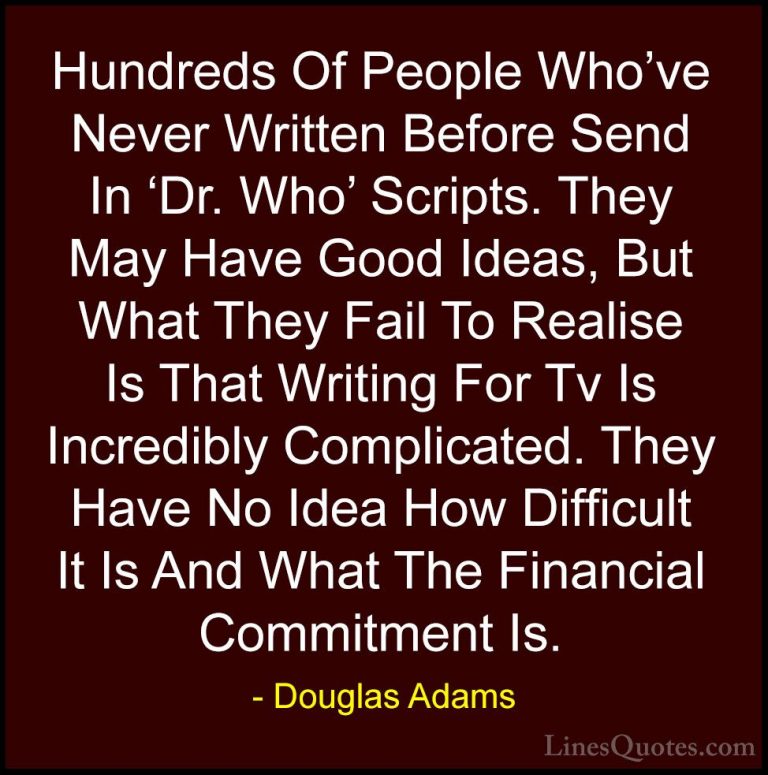 Douglas Adams Quotes (43) - Hundreds Of People Who've Never Writt... - QuotesHundreds Of People Who've Never Written Before Send In 'Dr. Who' Scripts. They May Have Good Ideas, But What They Fail To Realise Is That Writing For Tv Is Incredibly Complicated. They Have No Idea How Difficult It Is And What The Financial Commitment Is.