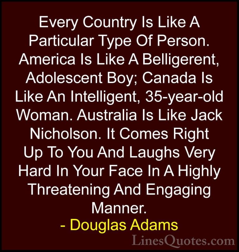 Douglas Adams Quotes (44) - Every Country Is Like A Particular Ty... - QuotesEvery Country Is Like A Particular Type Of Person. America Is Like A Belligerent, Adolescent Boy; Canada Is Like An Intelligent, 35-year-old Woman. Australia Is Like Jack Nicholson. It Comes Right Up To You And Laughs Very Hard In Your Face In A Highly Threatening And Engaging Manner.
