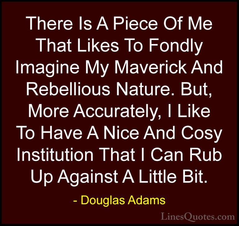 Douglas Adams Quotes (45) - There Is A Piece Of Me That Likes To ... - QuotesThere Is A Piece Of Me That Likes To Fondly Imagine My Maverick And Rebellious Nature. But, More Accurately, I Like To Have A Nice And Cosy Institution That I Can Rub Up Against A Little Bit.