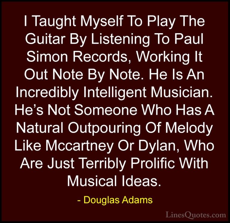Douglas Adams Quotes (47) - I Taught Myself To Play The Guitar By... - QuotesI Taught Myself To Play The Guitar By Listening To Paul Simon Records, Working It Out Note By Note. He Is An Incredibly Intelligent Musician. He's Not Someone Who Has A Natural Outpouring Of Melody Like Mccartney Or Dylan, Who Are Just Terribly Prolific With Musical Ideas.