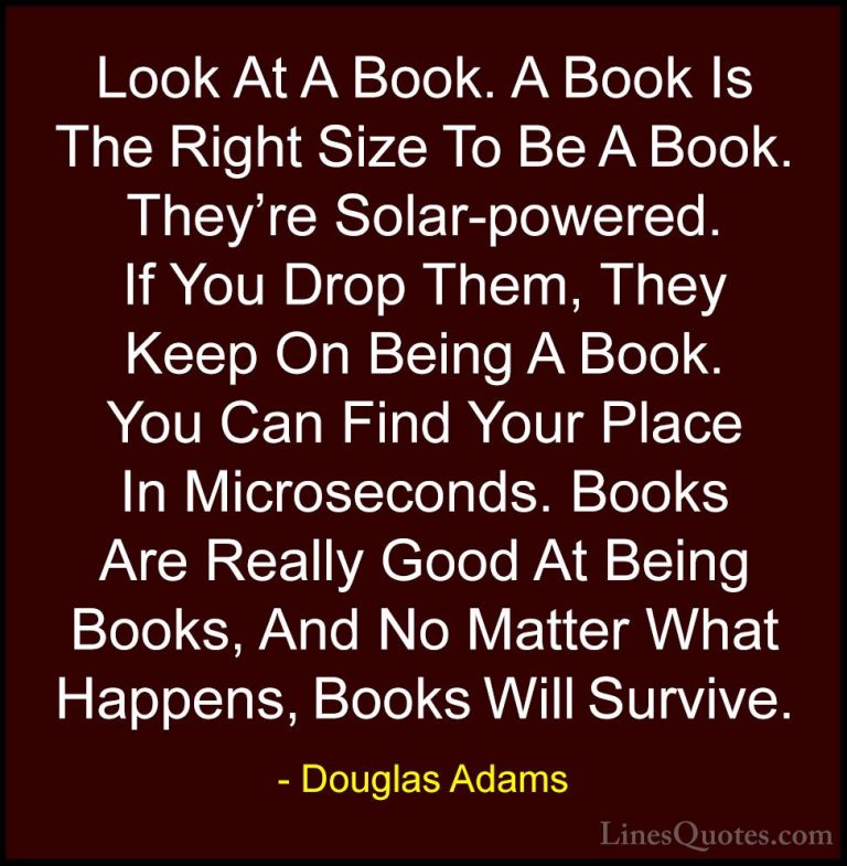 Douglas Adams Quotes (56) - Look At A Book. A Book Is The Right S... - QuotesLook At A Book. A Book Is The Right Size To Be A Book. They're Solar-powered. If You Drop Them, They Keep On Being A Book. You Can Find Your Place In Microseconds. Books Are Really Good At Being Books, And No Matter What Happens, Books Will Survive.