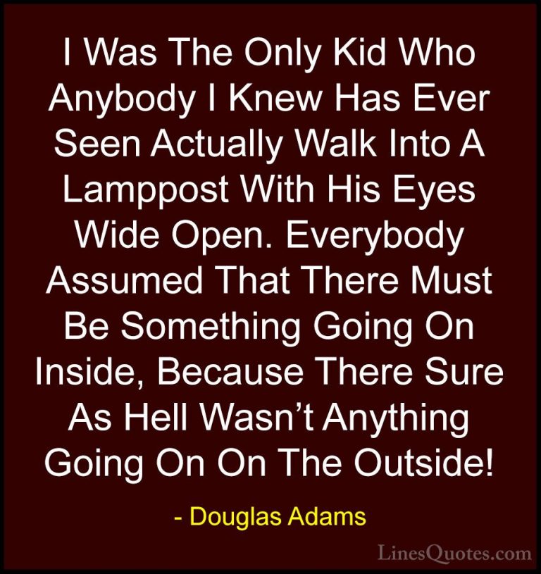 Douglas Adams Quotes (57) - I Was The Only Kid Who Anybody I Knew... - QuotesI Was The Only Kid Who Anybody I Knew Has Ever Seen Actually Walk Into A Lamppost With His Eyes Wide Open. Everybody Assumed That There Must Be Something Going On Inside, Because There Sure As Hell Wasn't Anything Going On On The Outside!