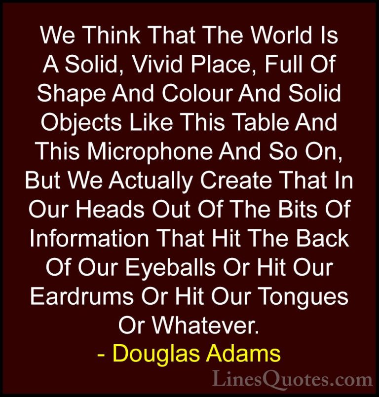 Douglas Adams Quotes (66) - We Think That The World Is A Solid, V... - QuotesWe Think That The World Is A Solid, Vivid Place, Full Of Shape And Colour And Solid Objects Like This Table And This Microphone And So On, But We Actually Create That In Our Heads Out Of The Bits Of Information That Hit The Back Of Our Eyeballs Or Hit Our Eardrums Or Hit Our Tongues Or Whatever.