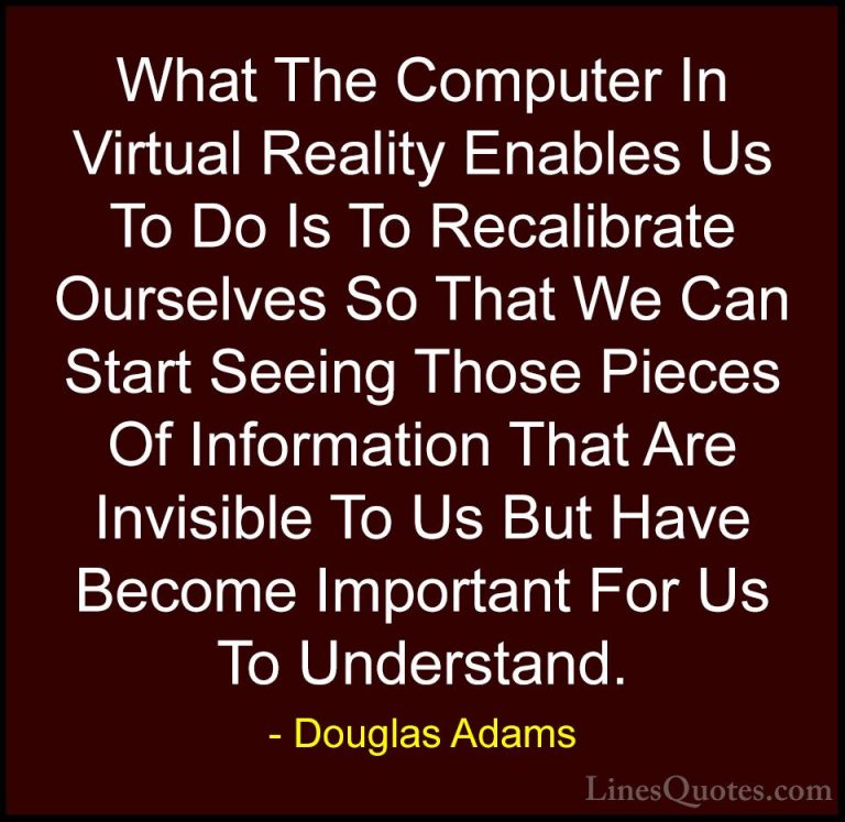 Douglas Adams Quotes (67) - What The Computer In Virtual Reality ... - QuotesWhat The Computer In Virtual Reality Enables Us To Do Is To Recalibrate Ourselves So That We Can Start Seeing Those Pieces Of Information That Are Invisible To Us But Have Become Important For Us To Understand.