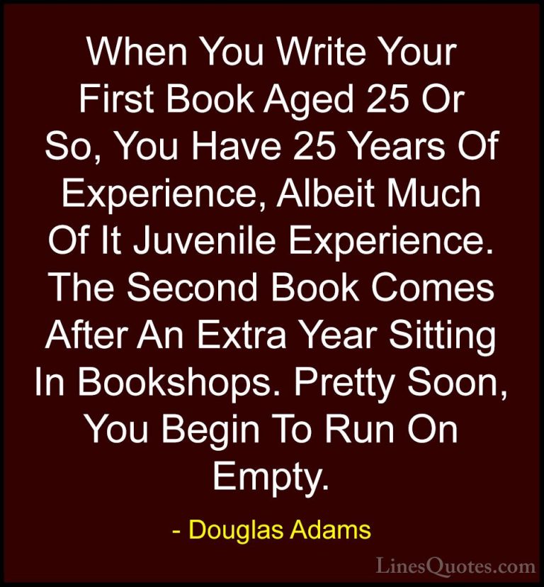 Douglas Adams Quotes (69) - When You Write Your First Book Aged 2... - QuotesWhen You Write Your First Book Aged 25 Or So, You Have 25 Years Of Experience, Albeit Much Of It Juvenile Experience. The Second Book Comes After An Extra Year Sitting In Bookshops. Pretty Soon, You Begin To Run On Empty.