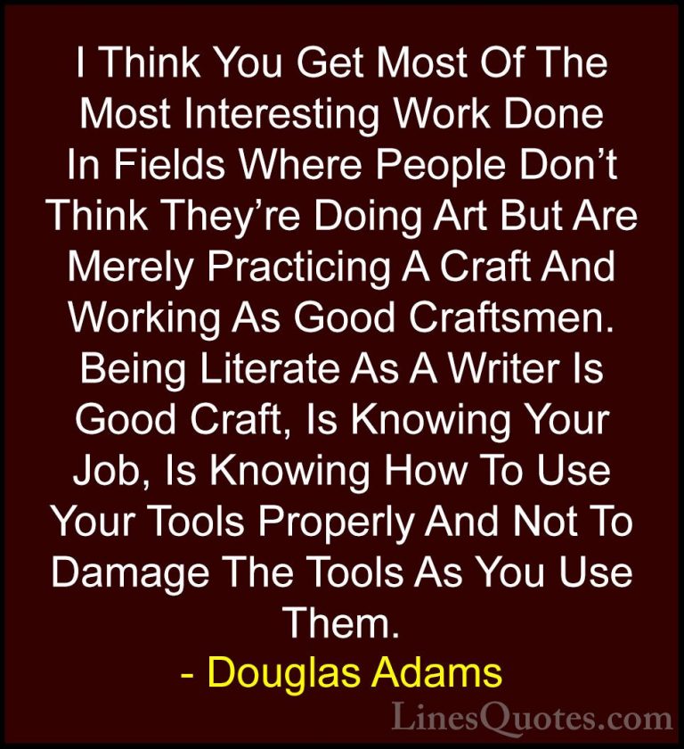 Douglas Adams Quotes (74) - I Think You Get Most Of The Most Inte... - QuotesI Think You Get Most Of The Most Interesting Work Done In Fields Where People Don't Think They're Doing Art But Are Merely Practicing A Craft And Working As Good Craftsmen. Being Literate As A Writer Is Good Craft, Is Knowing Your Job, Is Knowing How To Use Your Tools Properly And Not To Damage The Tools As You Use Them.
