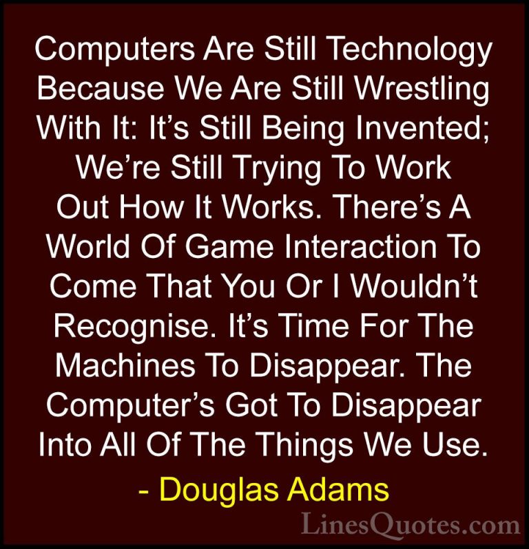 Douglas Adams Quotes (75) - Computers Are Still Technology Becaus... - QuotesComputers Are Still Technology Because We Are Still Wrestling With It: It's Still Being Invented; We're Still Trying To Work Out How It Works. There's A World Of Game Interaction To Come That You Or I Wouldn't Recognise. It's Time For The Machines To Disappear. The Computer's Got To Disappear Into All Of The Things We Use.
