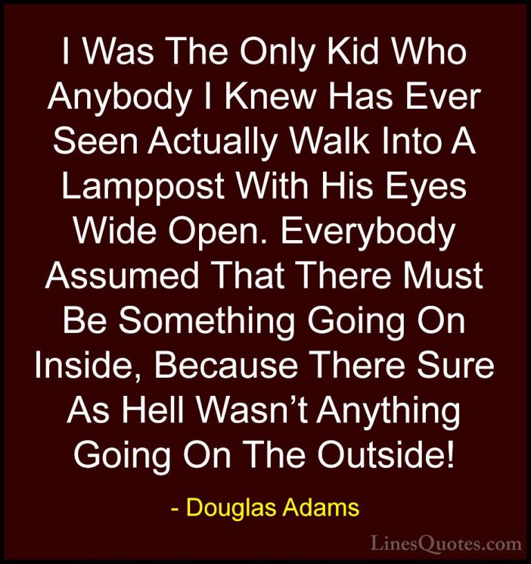 Douglas Adams Quotes (76) - I Was The Only Kid Who Anybody I Knew... - QuotesI Was The Only Kid Who Anybody I Knew Has Ever Seen Actually Walk Into A Lamppost With His Eyes Wide Open. Everybody Assumed That There Must Be Something Going On Inside, Because There Sure As Hell Wasn't Anything Going On The Outside!