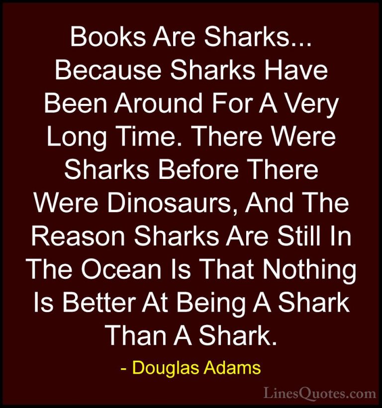 Douglas Adams Quotes (77) - Books Are Sharks... Because Sharks Ha... - QuotesBooks Are Sharks... Because Sharks Have Been Around For A Very Long Time. There Were Sharks Before There Were Dinosaurs, And The Reason Sharks Are Still In The Ocean Is That Nothing Is Better At Being A Shark Than A Shark.