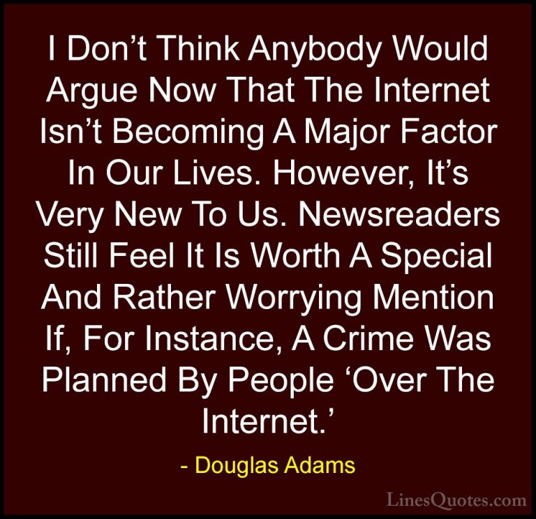 Douglas Adams Quotes (78) - I Don't Think Anybody Would Argue Now... - QuotesI Don't Think Anybody Would Argue Now That The Internet Isn't Becoming A Major Factor In Our Lives. However, It's Very New To Us. Newsreaders Still Feel It Is Worth A Special And Rather Worrying Mention If, For Instance, A Crime Was Planned By People 'Over The Internet.'