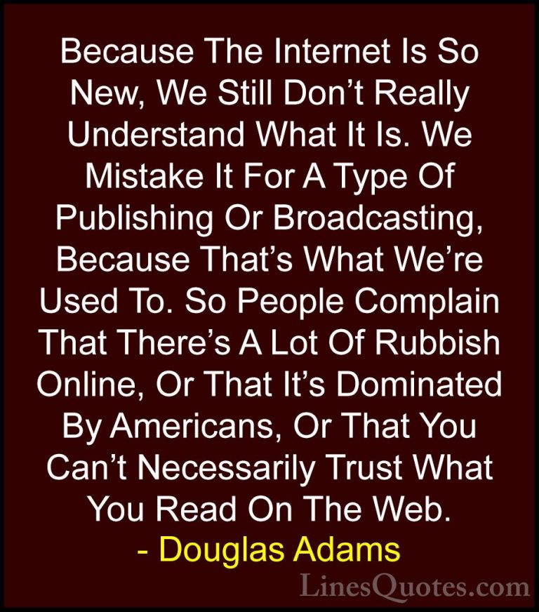 Douglas Adams Quotes (79) - Because The Internet Is So New, We St... - QuotesBecause The Internet Is So New, We Still Don't Really Understand What It Is. We Mistake It For A Type Of Publishing Or Broadcasting, Because That's What We're Used To. So People Complain That There's A Lot Of Rubbish Online, Or That It's Dominated By Americans, Or That You Can't Necessarily Trust What You Read On The Web.