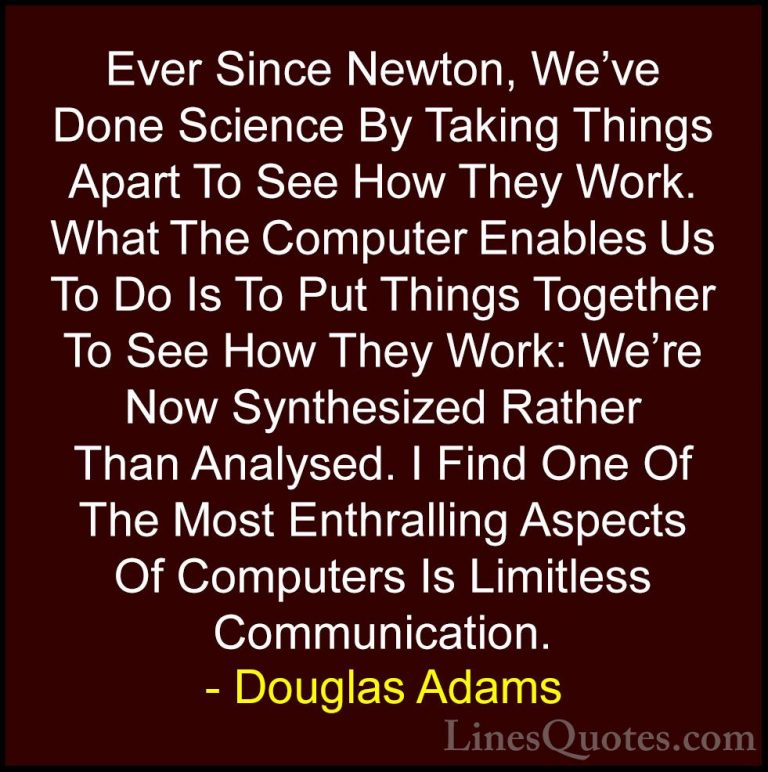 Douglas Adams Quotes (81) - Ever Since Newton, We've Done Science... - QuotesEver Since Newton, We've Done Science By Taking Things Apart To See How They Work. What The Computer Enables Us To Do Is To Put Things Together To See How They Work: We're Now Synthesized Rather Than Analysed. I Find One Of The Most Enthralling Aspects Of Computers Is Limitless Communication.