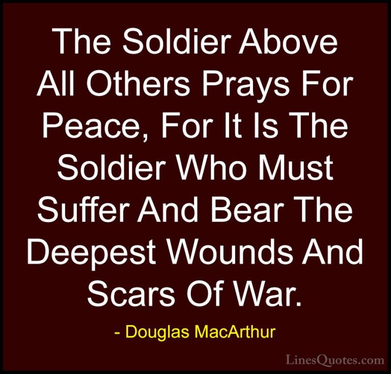 Douglas MacArthur Quotes (1) - The Soldier Above All Others Prays... - QuotesThe Soldier Above All Others Prays For Peace, For It Is The Soldier Who Must Suffer And Bear The Deepest Wounds And Scars Of War.