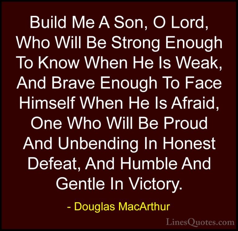 Douglas MacArthur Quotes (2) - Build Me A Son, O Lord, Who Will B... - QuotesBuild Me A Son, O Lord, Who Will Be Strong Enough To Know When He Is Weak, And Brave Enough To Face Himself When He Is Afraid, One Who Will Be Proud And Unbending In Honest Defeat, And Humble And Gentle In Victory.