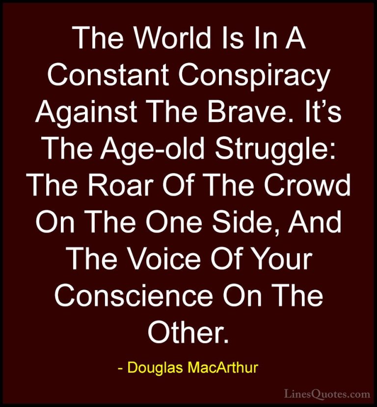 Douglas MacArthur Quotes (22) - The World Is In A Constant Conspi... - QuotesThe World Is In A Constant Conspiracy Against The Brave. It's The Age-old Struggle: The Roar Of The Crowd On The One Side, And The Voice Of Your Conscience On The Other.