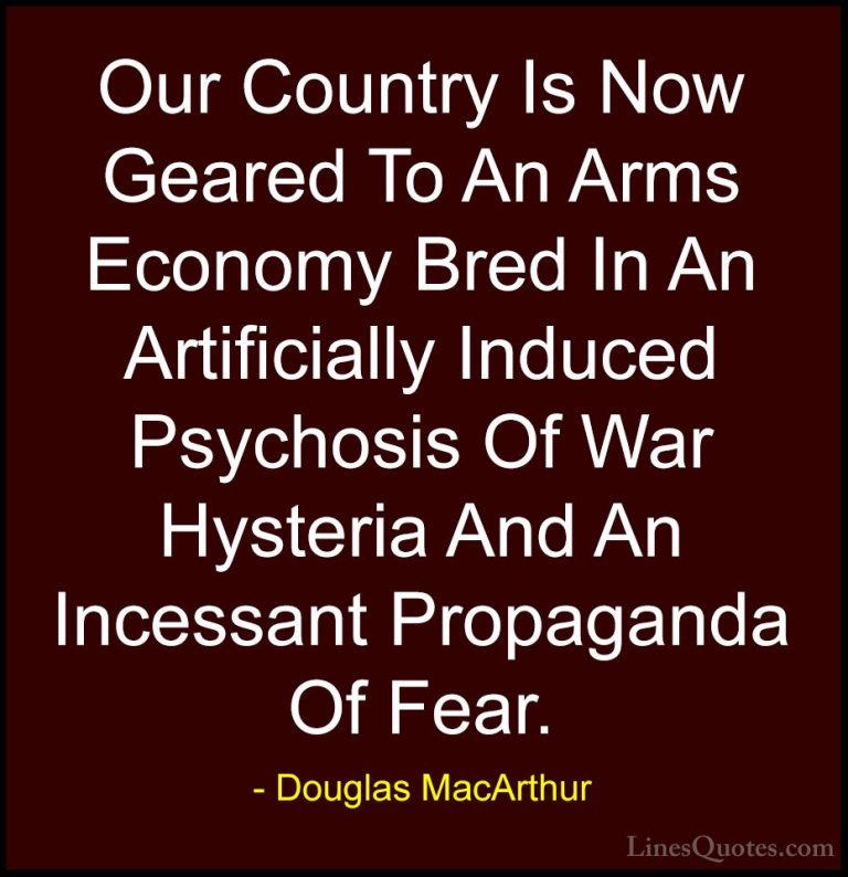 Douglas MacArthur Quotes (31) - Our Country Is Now Geared To An A... - QuotesOur Country Is Now Geared To An Arms Economy Bred In An Artificially Induced Psychosis Of War Hysteria And An Incessant Propaganda Of Fear.