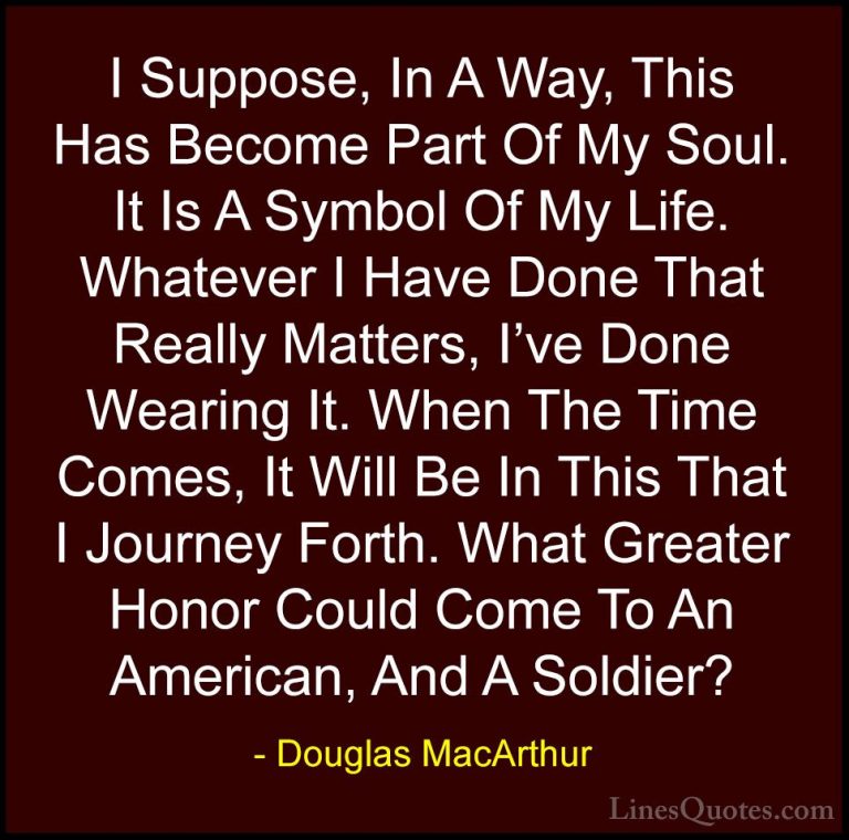Douglas MacArthur Quotes (34) - I Suppose, In A Way, This Has Bec... - QuotesI Suppose, In A Way, This Has Become Part Of My Soul. It Is A Symbol Of My Life. Whatever I Have Done That Really Matters, I've Done Wearing It. When The Time Comes, It Will Be In This That I Journey Forth. What Greater Honor Could Come To An American, And A Soldier?
